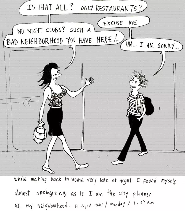 "Is that all? Only restaurants?" "Excuse me" "No night clubs? Such a bad neighborhood you have here" "Um... I am sorry..." While walking to home very late at night I found myself almost apologizing as if I am the city planner of my neighborhood.