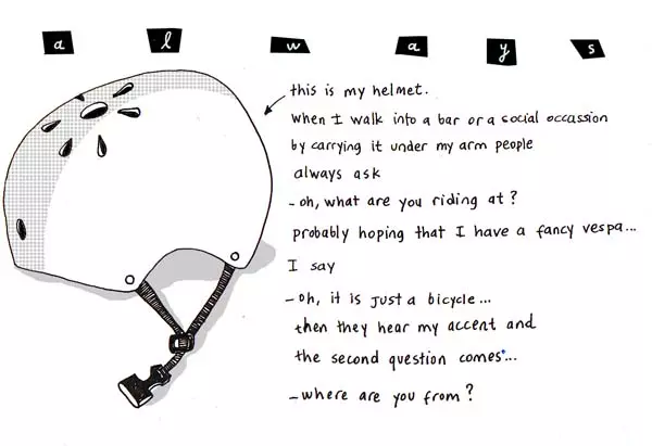 this is my helmet. When I walk into a bar or social occasion by carrying it under my arm people always as -oh what are you riding at? probably hoping that I have a fancy vespa... I say -oh, it is just a bicycle... then they hear my accent and the second question coms... -where are you from?