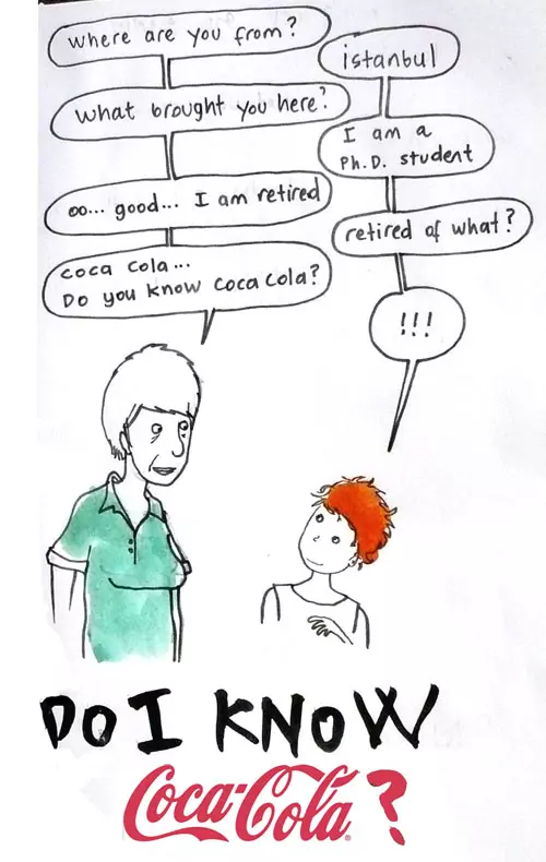 "where are you from?" "Istanbul" "what brought you here?" "I am a Ph.D. student" "oo...good... I am retired" "retired of what?' "coca cola... Do you know coca cola?" "!!!" Do I know Coca-Cola"