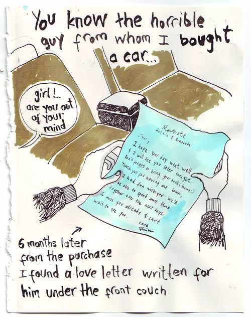 you know the horrible guy from whom I bought a car... 6 months later from the purchase I found a love letter written for him under the front couch "girl!.. are you out of your mind"