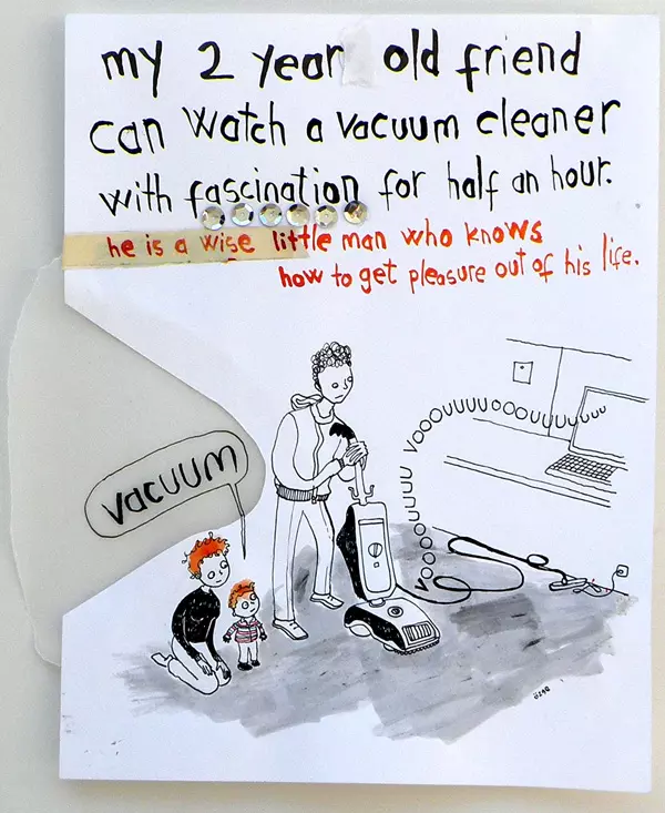 my 2 year old friend can watch a vacuum cleaner with fascination for half an hour. he is a wise little man who knows how to get pleasure out of his life. "vacuum"
