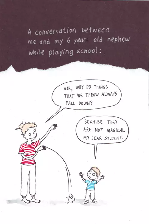A conversation between me and my 6 year old nephew while playing school: "Sir, why do things that we throw always fall down?" "Because they are not magical my dear student."