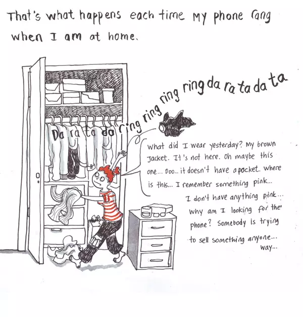 That's what happens each time my phone rang when I am at home. "what did I wear yesterday? My brown jacket. It's not here. Oh maybe this one... oo... it doesn't have a pocket. Where is this... I remember something pink... I don't have anything pink... why am I looking for the phone? Somebody is trying to sell something anyway..."