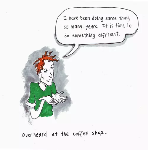 "I have been doing same thing so many years. It is time to do something different." overheard at the coffee shop...