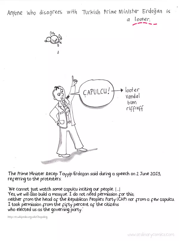 Anyone who disagrees with Turkish Prime Minister Erdogan is a looter. Capulcu! Looter, vandal bum, riffraff. The Prime Minister Recep Tayyip Erdogan said during a speech on 2 June 2013, referring to the protesters. “We cannot just watch some çapulcu inciting our people. […] Yes, we will also build a mosque. I do not need permission for this; neither from the head of the Republican People’s Party (CHP) nor from a few çapulcu. I took permission from the fifty percent of the citizens who elected us as the governing party.”