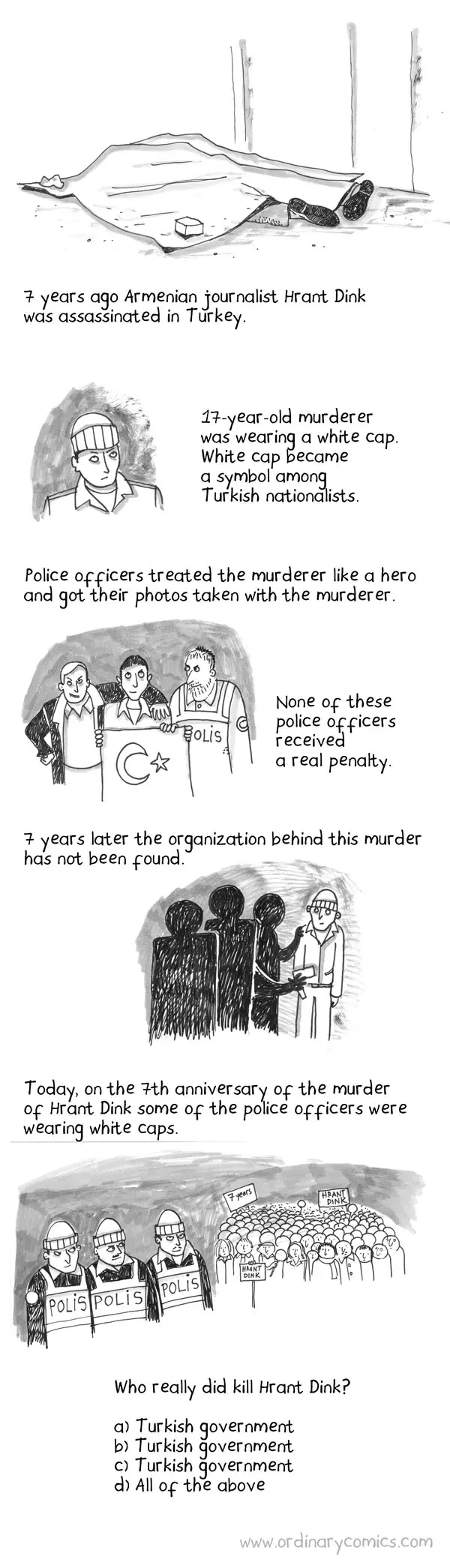 7 years ago Armenian journalist Hrant Dink was assassinated in Turkey. 17-year-old murderer was wearing a white cap. White cap became a symbol among Turkish nationalists. Police officers treated the murderer like a hero and got their photos taken with the murderer. None of these police officers received a real penalty. 7 years later the organization being this murder has not been found. Today, on the 7th anniversary of the murder of Hrant Dink some of the police officers were wearing white caps. Who really did kill Hrant Dink? a) Turkish government b) Turkish government c)  Turkish government d) All of the above